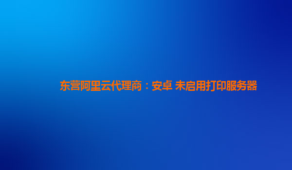 东营阿里云代理商：安卓 未启用打印服务器