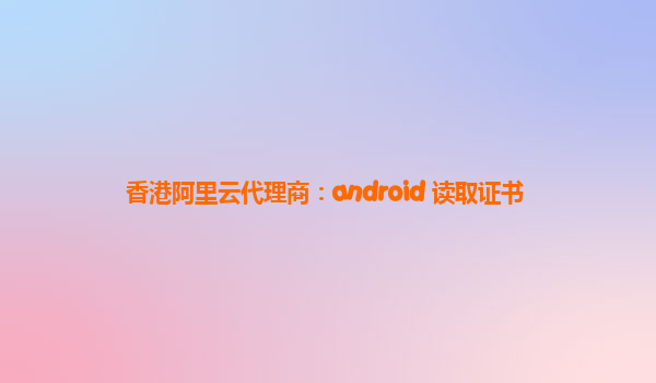 香港阿里云代理商：android 读取证书