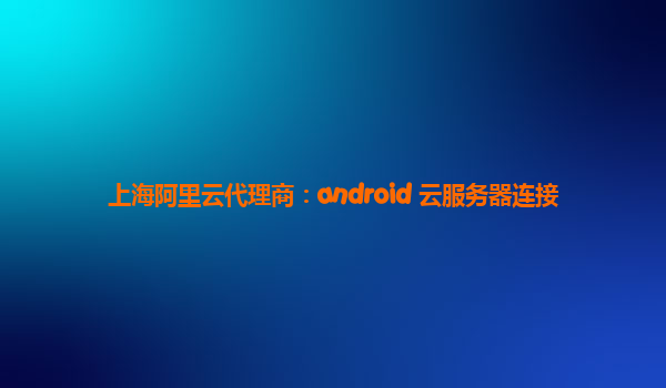 上海阿里云代理商：android 云服务器连接