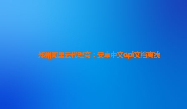 郑州阿里云代理商：安卓中文api文档离线