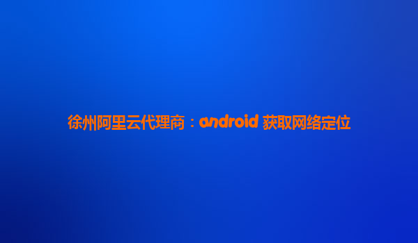 徐州阿里云代理商：android 获取网络定位