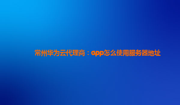 常州华为云代理商：app怎么使用服务器地址