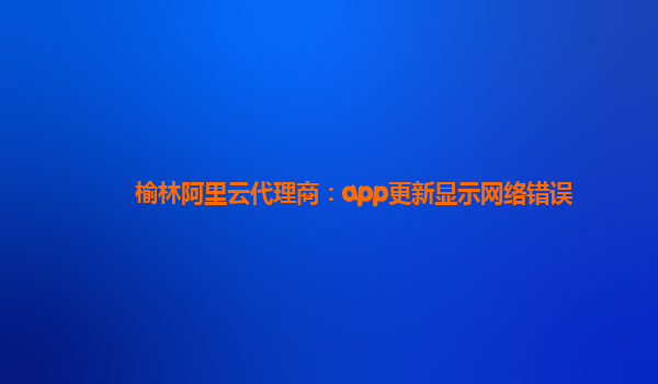榆林阿里云代理商：app更新显示网络错误