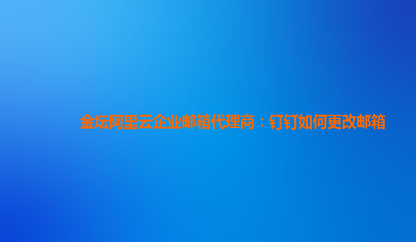 金坛阿里云企业邮箱代理商：钉钉如何更改邮箱