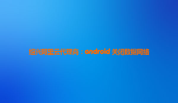 绍兴阿里云代理商：android 关闭数据网络