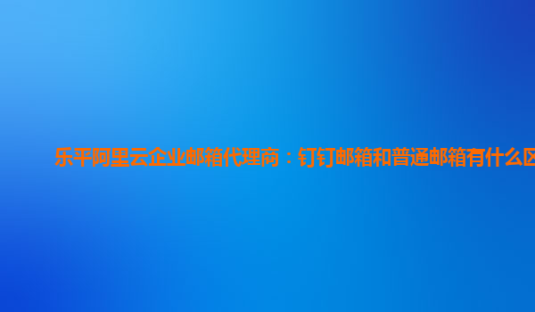 乐平阿里云企业邮箱代理商：钉钉邮箱和普通邮箱有什么区别