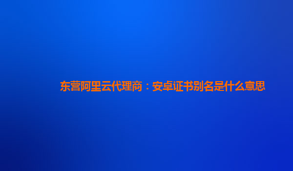 东营阿里云代理商：安卓证书别名是什么意思