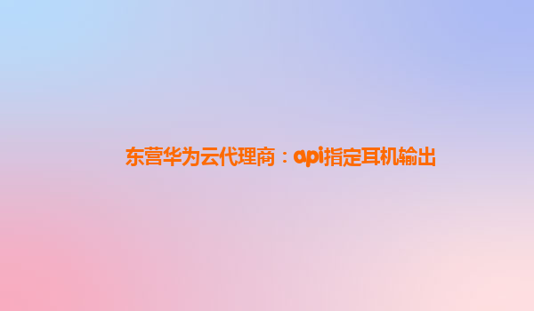 东营华为云代理商：api指定耳机输出