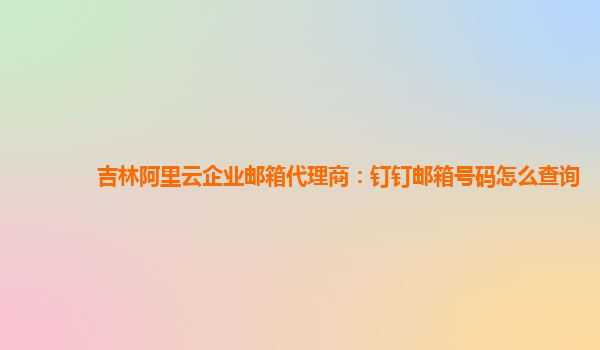 吉林阿里云企业邮箱代理商：钉钉邮箱号码怎么查询