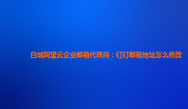 白城阿里云企业邮箱代理商：钉钉邮箱地址怎么修改