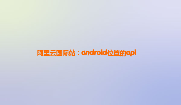 阿里云国际站：android位置的api