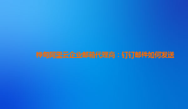 桦甸阿里云企业邮箱代理商：钉钉邮件如何发送