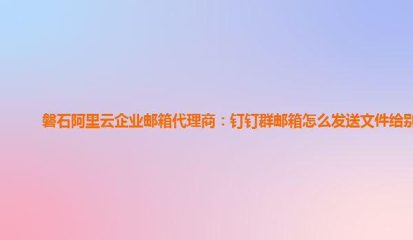 磐石阿里云企业邮箱代理商：钉钉群邮箱怎么发送文件给别人