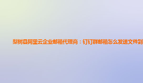 梨树县阿里云企业邮箱代理商：钉钉群邮箱怎么发送文件到微信