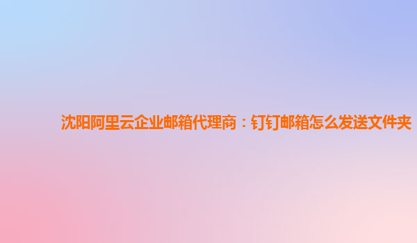 沈阳阿里云企业邮箱代理商：钉钉邮箱怎么发送文件夹