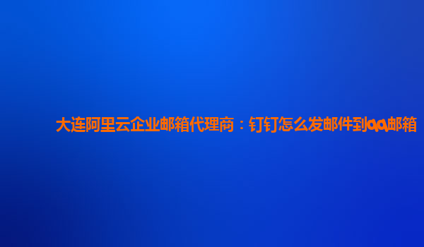 大连阿里云企业邮箱代理商：钉钉怎么发邮件到qq邮箱