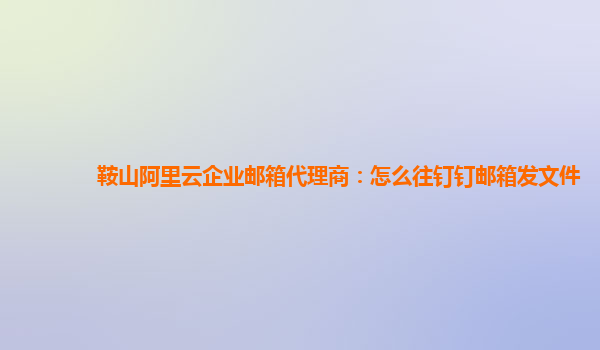 鞍山阿里云企业邮箱代理商：怎么往钉钉邮箱发文件