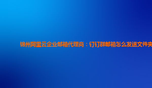 锦州阿里云企业邮箱代理商：钉钉群邮箱怎么发送文件夹