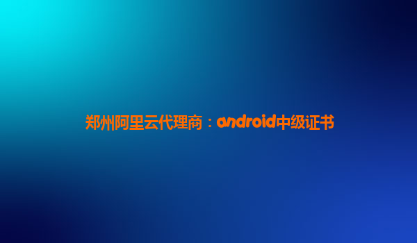 郑州阿里云代理商：android中级证书