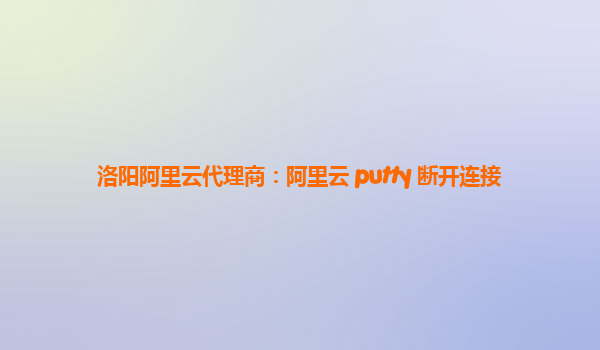 洛阳阿里云代理商：阿里云 putty 断开连接