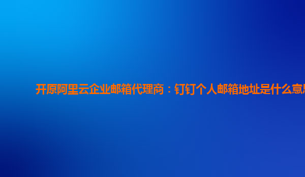 开原阿里云企业邮箱代理商：钉钉个人邮箱地址是什么意思