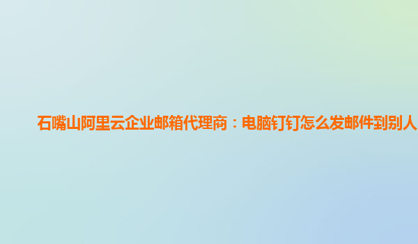 石嘴山阿里云企业邮箱代理商：电脑钉钉怎么发邮件到别人邮箱