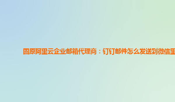 固原阿里云企业邮箱代理商：钉钉邮件怎么发送到微信里