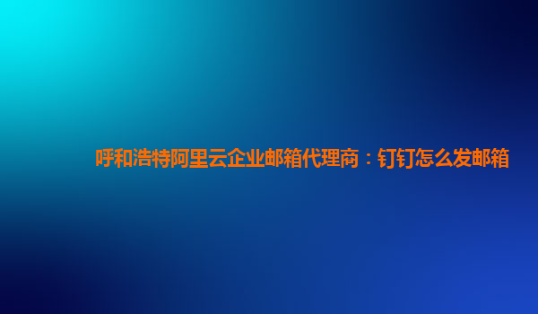 呼和浩特阿里云企业邮箱代理商：钉钉怎么发邮箱