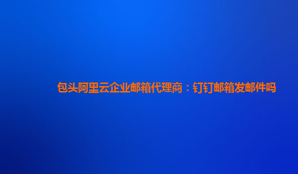 包头阿里云企业邮箱代理商：钉钉邮箱发邮件吗