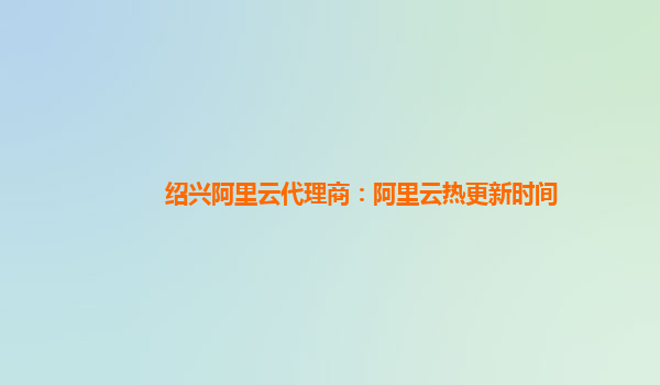 绍兴阿里云代理商：阿里云热更新时间