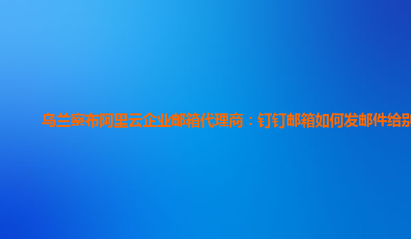 乌兰察布阿里云企业邮箱代理商：钉钉邮箱如何发邮件给别人