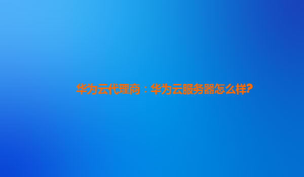 华为云代理商：华为云服务器怎么样?