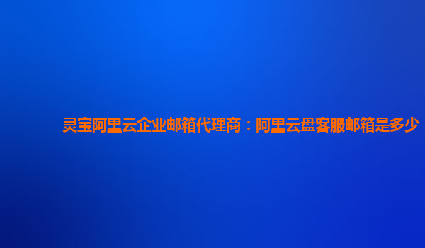 灵宝阿里云企业邮箱代理商：阿里云盘客服邮箱是多少