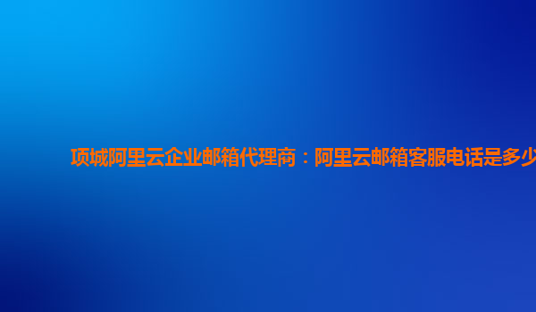 项城阿里云企业邮箱代理商：阿里云邮箱客服电话是多少