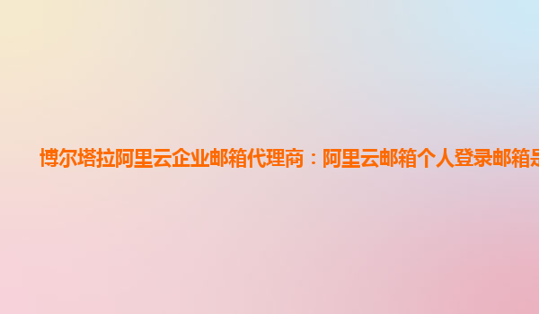 博尔塔拉阿里云企业邮箱代理商：阿里云邮箱个人登录邮箱是什么