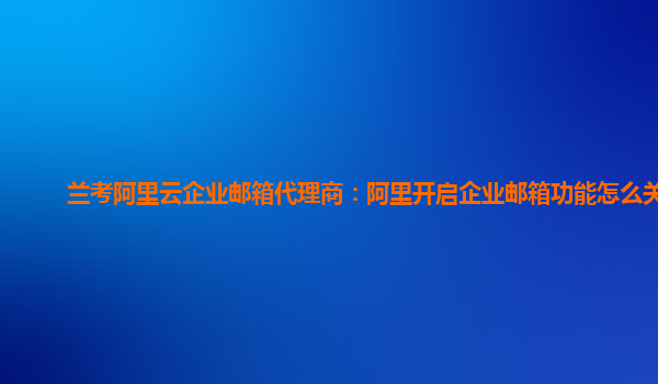 兰考阿里云企业邮箱代理商：阿里开启企业邮箱功能怎么关闭