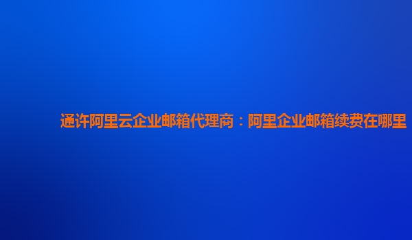 通许阿里云企业邮箱代理商：阿里企业邮箱续费在哪里