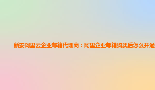 新安阿里云企业邮箱代理商：阿里企业邮箱购买后怎么开通会员