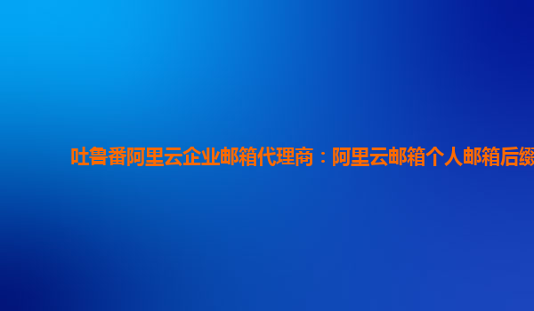 吐鲁番阿里云企业邮箱代理商：阿里云邮箱个人邮箱后缀