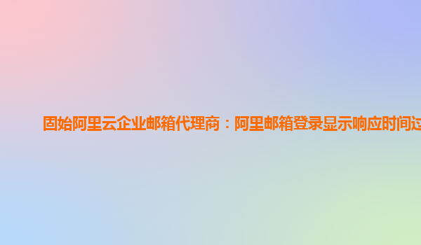 固始阿里云企业邮箱代理商：阿里邮箱登录显示响应时间过长