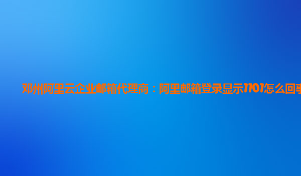 邓州阿里云企业邮箱代理商：阿里邮箱登录显示1101怎么回事