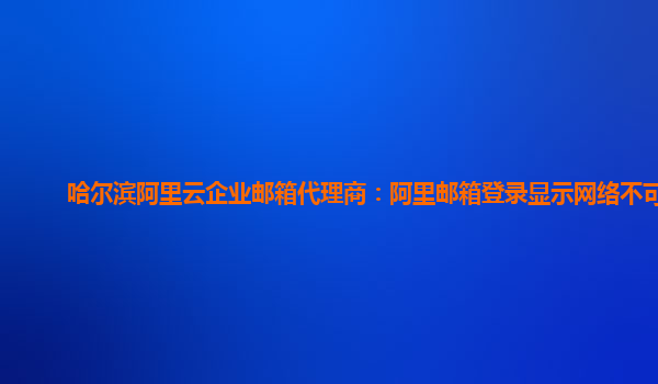 哈尔滨阿里云企业邮箱代理商：阿里邮箱登录显示网络不可用