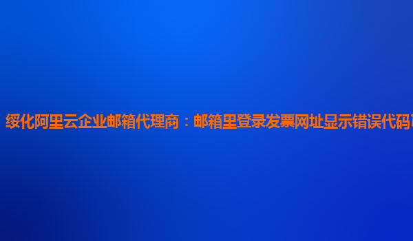 绥化阿里云企业邮箱代理商：邮箱里登录发票网址显示错误代码10006