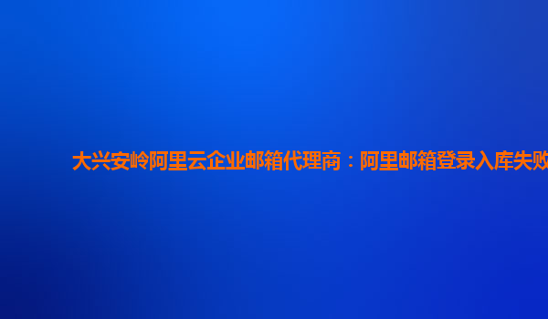 大兴安岭阿里云企业邮箱代理商：阿里邮箱登录入库失败