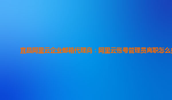 宜昌阿里云企业邮箱代理商：阿里云账号管理员离职怎么办