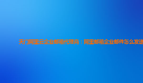 天门阿里云企业邮箱代理商：阿里邮箱企业邮件怎么发送