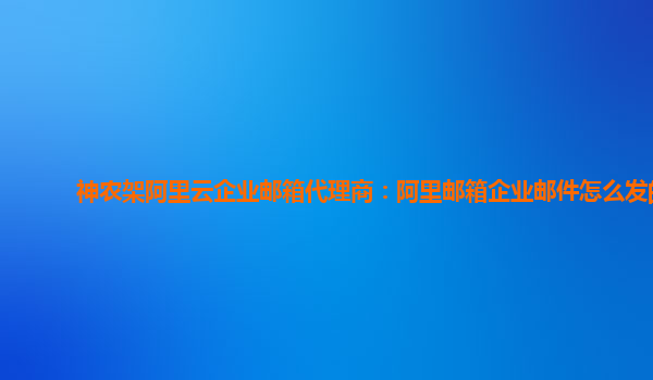 神农架阿里云企业邮箱代理商：阿里邮箱企业邮件怎么发的