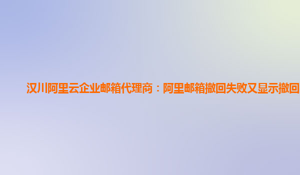 汉川阿里云企业邮箱代理商：阿里邮箱撤回失败又显示撤回完成