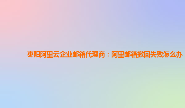 枣阳阿里云企业邮箱代理商：阿里邮箱撤回失败怎么办