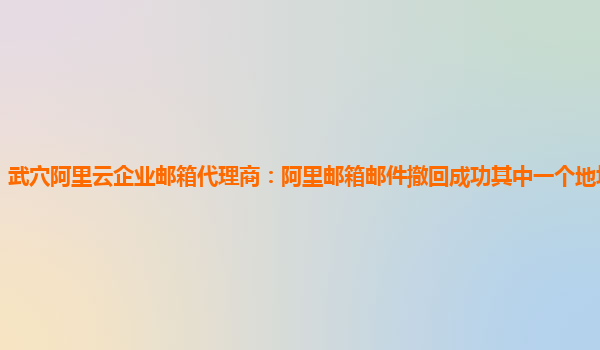 武穴阿里云企业邮箱代理商：阿里邮箱邮件撤回成功其中一个地址撤回失败